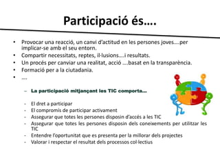 Participació és…. 
• Provocar una reacció, un canvi d’actitud en les persones joves….per 
implicar-se amb el seu entorn. 
• Compartir necessitats, reptes, il·lusions….i resultats. 
• Un procés per canviar una realitat, acció ….basat en la transparència. 
• Formació per a la ciutadania. 
• …. 
– La participació mitjançant les TIC comporta... 
- El dret a participar 
- El compromís de participar activament 
- Assegurar que totes les persones disposin d’accés a les TIC 
- Assegurar que totes les persones disposin dels coneixements per utilitzar les 
TIC 
- Entendre l’oportunitat que es presenta per la millorar dels projectes 
- Valorar i respectar el resultat dels processos col·lectius 
 