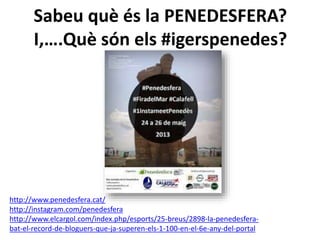 Sabeu què és la PENEDESFERA? 
I,….Què són els #igerspenedes? 
http://www.penedesfera.cat/ 
http://instagram.com/penedesfera 
http://www.elcargol.com/index.php/esports/25-breus/2898-la-penedesfera-bat- 
el-record-de-bloguers-que-ja-superen-els-1-100-en-el-6e-any-del-portal 
 