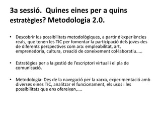 3a sessió. Quines eines per a quins
estratègies? Metodologia 2.0.
• Descobrir les possibilitats metodològiques, a partir d’experiències
reals, que tenen les TIC per fomentar la participació dels joves des
de diferents perspectives com ara: empleabilitat, art,
emprenedoria, cultura, creació de coneixement col·laboratiu.....
• Estratègies per a la gestió de l’escriptori virtual i el pla de
comunicació.
• Metodologia: Des de la navegació per la xarxa, experimentació amb
diverses eines TIC, analitzar el funcionament, els usos i les
possibilitats que ens ofereixen,....
 