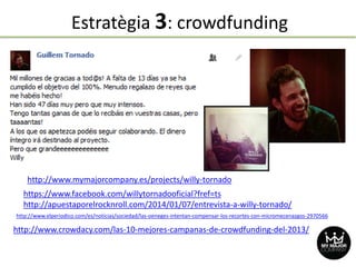 Estratègia 3: crowdfunding
http://www.crowdacy.com/las-10-mejores-campanas-de-crowdfunding-del-2013/
https://www.facebook.com/willytornadooficial?fref=ts
http://apuestaporelrocknroll.com/2014/01/07/entrevista-a-willy-tornado/
http://www.elperiodico.com/es/noticias/sociedad/las-oeneges-intentan-compensar-los-recortes-con-micromecenazgos-2970566
http://www.mymajorcompany.es/projects/willy-tornado
 