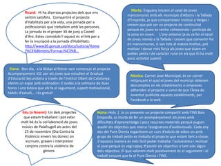 Ricard: Hi ha diversos projectes dels que ens
sentim satisfets. Compartiré el projecte
d'Habilitats per a la vida, una jornada per a
professionals que treballem amb les persones.
La jornada és el proper 30 de juny a Castell
d'Aro. Esteu convidats!! aquest és el link per a
fer la inscripció a la jornada d'Habilitats:
http://www20.gencat.cat/docs/Justicia/Home
/%C3%80mbits/Formaci%C3%B...
Elena: Bon dia, a la Bisbal al febrer vam començar el projecte
Acompanyament IOC per als joves que estudien el Graduat
d'Educació Secundària a través de l'Institut Obert de Catalunya;
oferim un espai amb ordinadors 3 tardes a la setmana de dues
hores i una tutora que els fa el seguiment, suport motivacional,
hàbits d'estudi,.. i és gratuït
Mònica: Carnet Jove Municipal, és un carnet
mitjançant el qual el joves del municipi obtenen
descomptes en els establiments o empreses
adherides al projecte a canvi de que l'Àrea de
Joventut publicita aquests establiments, per
Facebook o la web.
Edu (o Noemí): Un dels projectes
que estem treballant i pot estar
molt bé és la col·laboració de joves
músics de Palafrugell als actes del
25 de novembre (Dia Contra la
Violència envers les dones) on
escriuen, graven i interpreten
cançons contra la violència de
gènere.
Marta: Enguany iniciem el casal de joves
mancomunat amb els municipis d'Albons i la Tallada
d'Empordà, ja que comparteixen Institut a Verges i
creiem que pot ser un projecte de continuïtat
perquè els joves es sentin cohesionats i partícips de
la zona on viuen. L'any anterior ja es va fer el casal
de joves només a la Tallada i creiem que convertir-ho
en mancomunat, si van tots al mateix Institut, pot
motivar i donar més força als joves que viuen en
pobles petits i de caràcter rural en els que hi ha molt
poca activitat juvenil.
Núria: Hola :) Jo us presento un projecte compartit amb l'INS Baix
Empordà, es tracta de fer un acompanyament als joves amb
dificultats d'aprenentatge i pocs recursos materials perquè puguin
assolir els objectius que marca l'assignatura d'audiovisuals. Cada any
des del Punt Òmnia organitzem un curs d'edició de vídeo on amb
grups de treball petits es treballa el projecte que estant fent a classe,
d'aquesta manera és més fàcil poder treballar l'autoestima i motivar
el jove perquè es vegi capaç d'assolir els objectius o tant sols algun
dels objectius. El que valorem molt positivament és el seguiment i el
treball conjunt que fa el Punt Òmnia i l'INS.
 