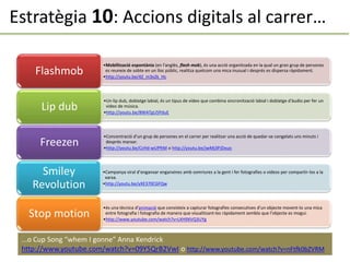 Estratègia 10: Accions digitals al carrer…
•Mobilització espontània (en l'anglès, flash mob), és una acció organitzada en la qual un gran grup de persones
es reuneix de sobte en un lloc públic, realitza quelcom una mica inusual i després es dispersa ràpidament.
•http://youtu.be/4Z_m3x2k_Hc
Flashmob
•Un lip dub, doblatge labial, és un tipus de vídeo que combina sincronització labial i doblatge d'àudio per fer un
vídeo de música.
•http://youtu.be/8WATgU5PduE
Lip dub
•Concentració d’un grup de persones en el carrer per realitzar una acció de quedar-se congelats uns minuts i
després marxar.
•http://youtu.be/CcHd-wUPftM o http://youtu.be/jwMj3PJDxuo
Freezen
•Campanya viral d’enganxar enganxines amb somriures a la gent i fer fotografies o vídeos per compartir-los a la
xarxa.
•http://youtu.be/yXE370CGFQw
Smiley
Revolution
•és una tècnica d'animació que consisteix a capturar fotografies consecutives d'un objecte movent-lo una mica
entre fotografia i fotografia de manera que visualitzant-les ràpidament sembla que l'objecte es mogui.
•http://www.youtube.com/watch?v=LXH9XVQ3UYg
Stop motion
...o Cup Song “whem I gonne” Anna Kendrick
http://www.youtube.com/watch?v=09Y5QrB2VwI o http://www.youtube.com/watch?v=nFtfk0bZVRM
 