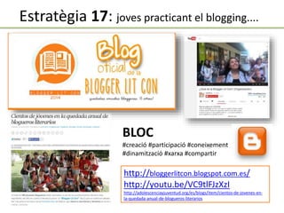 http://bloggerlitcon.blogspot.com.es/
http://youtu.be/VC9tlFJzXzI
http://adolescenciayjuventud.org/es/blogs/item/cientos-de-jovenes-en-
la-quedada-anual-de-blogueros-literarios
BLOC
#creació #participació #coneixement
#dinamització #xarxa #compartir
Estratègia 17: joves practicant el blogging....
 