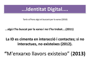 ...algú t’ha buscat per la xarxa i no t’ha trobat....(2011)
Tard o d’hora algú et buscarà per la xarxa (2010)
La ID es cimenta en interacció i contactes; si no
interactues, no existeixes (2012).
...Identitat Digital....
“M'enxarxo llavors existeixo” (2013)
 