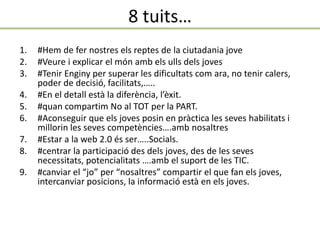 8 tuits…
1. #Hem de fer nostres els reptes de la ciutadania jove
2. #Veure i explicar el món amb els ulls dels joves
3. #Tenir Enginy per superar les dificultats com ara, no tenir calers,
poder de decisió, facilitats,…..
4. #En el detall està la diferència, l’èxit.
5. #quan compartim No al TOT per la PART.
6. #Aconseguir que els joves posin en pràctica les seves habilitats i
millorin les seves competències….amb nosaltres
7. #Estar a la web 2.0 és ser…..Socials.
8. #centrar la participació des dels joves, des de les seves
necessitats, potencialitats ….amb el suport de les TIC.
9. #canviar el “jo” per “nosaltres” compartir el que fan els joves,
intercanviar posicions, la informació està en els joves.
 