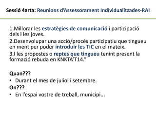 Sessió 4arta: Reunions d’Assessorament Individualitzades-RAI
1.Millorar les estratègies de comunicació i participació
dels i les joves.
2.Desenvolupar una acció/procés participatiu que tingueu
en ment per poder introduir les TIC en el mateix.
3.I les propostes o reptes que tingueu tenint present la
formació rebuda en KNKTA’T14.”
Quan???
• Durant el mes de juliol i setembre.
On???
• En l’espai vostre de treball, municipi...
 