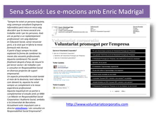 5ena Sessió: Les e-mocions amb Enric Madrigal
http://www.voluntariatcorporatiu.com
"Sempre he estat un persona inquieta,
vaig començar estudiant Enginyeria
Informàtica però mica en mica vaig
descobrir que la meva vocació era
treballar amb i per les persones. Això
em va portar a un replantejament
professional i em vaig diplomar
en Educació Social, sense renunciar
però, a la visió que m'oferia la meva
formació més tècnica.
A partir d'aquí sempre he estat
explorant la forma de combinar les
meves dos vessants professionals.
Aquesta combinació l'he assolit
finalment després d'anys de moure'm
pel tercer sector i de treballar com
a consultor en Responsabilitat Social
en diversos projectes de suport
empresarial.
Un aspecte primordial ha estat també
el món de la docència, tant rebent-la
com donant-la, aquesta ha estat
sempre un complement a la meva
experiència professional.
Aquesta inquietud em va portar a
complementar el estudis amb un MBA
i un Màster en Responsabilitat Social
Corporativa i Auditoria Social, ambdós
a la Universitat de Barcelona.
Actualment estic impulsant com a
director entre2mons i sóc consultor en
Responsabilitat Social Empresarial".
 