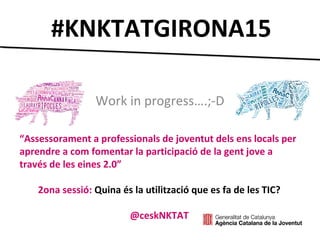 #KNKTATGIRONA15
Work in progress….;-D
“Assessorament a professionals de joventut dels ens locals per
aprendre a com fomentar la participació de la gent jove a
través de les eines 2.0”
2ona sessió: Quina és la utilització que es fa de les TIC?
@ceskNKTAT
 
