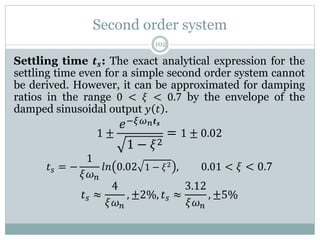 Second order system
102
Settling time 𝒕𝒔: The exact analytical expression for the
settling time even for a simple second order system cannot
be derived. However, it can be approximated for damping
ratios in the range 0 < 𝜉 < 0.7 by the envelope of the
damped sinusoidal output 𝑦 𝑡 .
1 ±
𝑒−𝜉𝜔𝑛𝒕𝒔
1 − 𝜉2
= 1 ± 0.02
𝑡𝑠 = −
1
𝜉𝜔𝑛
𝑙𝑛 0.02 1 − 𝜉2 , 0.01 < 𝜉 < 0.7
𝑡𝑠 ≈
4
𝜉𝜔𝑛
, ±2%, 𝑡𝑠 ≈
3.12
𝜉𝜔𝑛
, ±5%
 