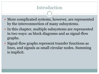 Introduction
 More complicated systems, however, are represented
by the interconnection of many subsystems.
 In this chapter, multiple subsystems are represented
in two ways: as block diagrams and as signal-flow
graphs.
 Signal-flow graphs represent transfer functions as
lines, and signals as small circular nodes. Summing
is implicit.
 