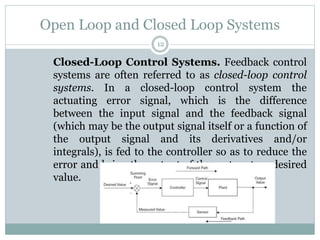 Open Loop and Closed Loop Systems
12
Closed-Loop Control Systems. Feedback control
systems are often referred to as closed-loop control
systems. In a closed-loop control system the
actuating error signal, which is the difference
between the input signal and the feedback signal
(which may be the output signal itself or a function of
the output signal and its derivatives and/or
integrals), is fed to the controller so as to reduce the
error and bring the output of the system to a desired
value.
 