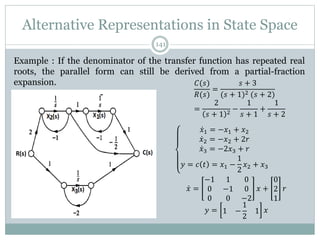 Alternative Representations in State Space
141
Example : If the denominator of the transfer function has repeated real
roots, the parallel form can still be derived from a partial-fraction
expansion. 𝐶(𝑠)
𝑅(𝑠)
=
𝑠 + 3
(𝑠 + 1)2 (𝑠 + 2)
=
2
𝑠 + 1 2 −
1
𝑠 + 1
+
1
𝑠 + 2
𝑥1 = −𝑥1 + 𝑥2
𝑥2 = −𝑥2 + 2𝑟
𝑥3 = −2𝑥3 + 𝑟
𝑦 = 𝑐 𝑡 = 𝑥1 −
1
2
𝑥2 + 𝑥3
𝑥 =
−1 1 0
0 −1 0
0 0 −2
𝑥 +
0
2
1
𝑟
𝑦 = 1 −
1
2
1 𝑥
 