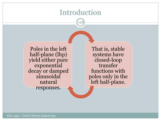 Introduction
KNL 3354 – Control System Engineering
148
Poles in the left
half-plane (lhp)
yield either pure
exponential
decay or damped
sinusoidal
natural
responses.
That is, stable
systems have
closed-loop
transfer
functions with
poles only in the
left half-plane.
 