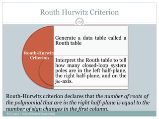 Routh Hurwitz Criterion
KNL 3354 – Control System Engineering
151
Generate a data table called a
Routh table
Interpret the Routh table to tell
how many closed-loop system
poles are in the left half-plane,
the right half-plane, and on the
j𝜔-axis.
Routh-Hurwitz
Criterion
Routh-Hurwitz criterion declares that the number of roots of
the polynomial that are in the right half-plane is equal to the
number of sign changes in the first column.
 