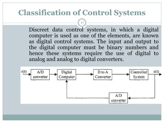 Classification of Control Systems
17
Discreet data control systems, in which a digital
computer is used as one of the elements, are known
as digital control systems. The input and output to
the digital computer must be binary numbers and
hence these systems require the use of digital to
analog and analog to digital converters.
 