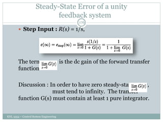 Steady-State Error of a unity
feedback system
KNL 3354 – Control System Engineering
176
 Step Input : R(s) = 1/s,
The term is the dc gain of the forward transfer
function
Discussion : In order to have zero steady-state error,
must tend to infinity. The transfer
function G(s) must contain at least 1 pure integrator.
 