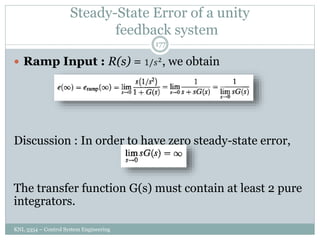 Steady-State Error of a unity
feedback system
KNL 3354 – Control System Engineering
177
 Ramp Input : R(s) = 1/𝑠2
, we obtain
Discussion : In order to have zero steady-state error,
The transfer function G(s) must contain at least 2 pure
integrators.
 