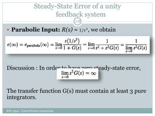 Steady-State Error of a unity
feedback system
KNL 3354 – Control System Engineering
178
 Parabolic Input: R(s) = 1/𝑠3
, we obtain
Discussion : In order to have zero steady-state error,
The transfer function G(s) must contain at least 3 pure
integrators.
 