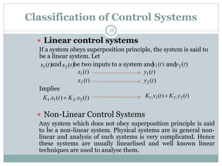 Classification of Control Systems
18
 Linear control systems
If a system obeys superposition principle, the system is said to
be a linear system. Let
and be two inputs to a system and and
Implies
 Non-Linear Control Systems
Any system which does not obey superposition principle is said
to be a non-linear system. Physical systems are in general non-
linear and analysis of such systems is very complicated. Hence
these systems are usually linearlised and well known linear
techniques are used to analyse them.
)
(
1 t
x )
(
2 t
x )
(
1 t
y )
(
2 t
y
)
(
1 t
x )
(
1 t
y
)
(
2 t
x )
(
2 t
y
)
(
.
)
(
. 2
2
1
1 t
x
K
t
x
K  )
(
.
)
(
. 2
2
1
1 t
y
K
t
y
K 
 