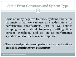 Static Error Constants and System Type
KNL 3354 – Control System Engineering
181
 focus on unity negative feedback systems and define
parameters that we can use as steady-state error
performance specifications, just as we defined
damping ratio, natural frequency, settling time,
percent overshoot, and so on as performance
specifications for the transient response.
 These steady-state error performance specifications
are called static error constants.
 