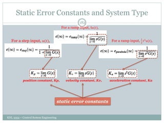 Static Error Constants and System Type
KNL 3354 – Control System Engineering
182
For a step input, 𝑢(𝑡),
For a ramp input, t𝑢(𝑡),
For a ramp input,
1
2
𝑡2
𝑢(𝑡),
position constant, Kp, velocity constant, Kv, acceleration constant, Ka
static error constants
 
