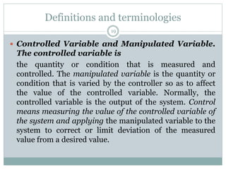 Definitions and terminologies
19
 Controlled Variable and Manipulated Variable.
The controlled variable is
the quantity or condition that is measured and
controlled. The manipulated variable is the quantity or
condition that is varied by the controller so as to affect
the value of the controlled variable. Normally, the
controlled variable is the output of the system. Control
means measuring the value of the controlled variable of
the system and applying the manipulated variable to the
system to correct or limit deviation of the measured
value from a desired value.
 