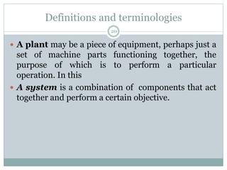 Definitions and terminologies
20
 A plant may be a piece of equipment, perhaps just a
set of machine parts functioning together, the
purpose of which is to perform a particular
operation. In this
 A system is a combination of components that act
together and perform a certain objective.
 