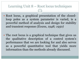 Learning Unit 8 – Root locus techniques
200
 Root locus, a graphical presentation of the closed-
loop poles as a system parameter is varied, is a
powerful method of analysis and design for stability
and transient response (Evans, 1948; 1950)
 The root locus is a graphical technique that gives us
the qualitative description of a control system's
performance that we are looking for and also serves
as a powerful quantitative tool that yields more
information than the methods already discussed.
 