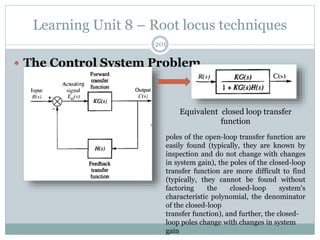 Learning Unit 8 – Root locus techniques
201
 The Control System Problem
poles of the open-loop transfer function are
easily found (typically, they are known by
inspection and do not change with changes
in system gain), the poles of the closed-loop
transfer function are more difficult to find
(typically, they cannot be found without
factoring the closed-loop system's
characteristic polynomial, the denominator
of the closed-loop
transfer function), and further, the closed-
loop poles change with changes in system
gain
Equivalent closed loop transfer
function
 
