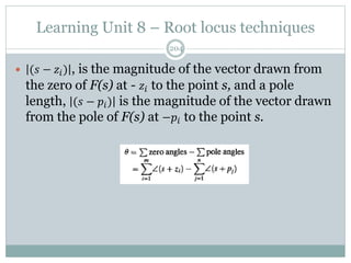 Learning Unit 8 – Root locus techniques
204
 (𝑠 − 𝑧𝑖) , is the magnitude of the vector drawn from
the zero of F(s) at - 𝑧𝑖 to the point s, and a pole
length, (𝑠 − 𝑝𝑖) is the magnitude of the vector drawn
from the pole of F(s) at −𝑝𝑖 to the point s.
 
