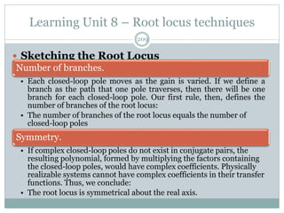 Learning Unit 8 – Root locus techniques
209
 Sketching the Root Locus
Number of branches.
• Each closed-loop pole moves as the gain is varied. If we define a
branch as the path that one pole traverses, then there will be one
branch for each closed-loop pole. Our first rule, then, defines the
number of branches of the root locus:
• The number of branches of the root locus equals the number of
closed-loop poles
Symmetry.
• If complex closed-loop poles do not exist in conjugate pairs, the
resulting polynomial, formed by multiplying the factors containing
the closed-loop poles, would have complex coefficients. Physically
realizable systems cannot have complex coefficients in their transfer
functions. Thus, we conclude:
• The root locus is symmetrical about the real axis.
 