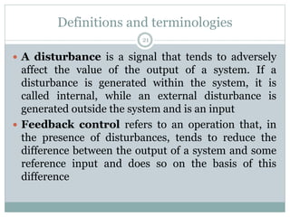 Definitions and terminologies
21
 A disturbance is a signal that tends to adversely
affect the value of the output of a system. If a
disturbance is generated within the system, it is
called internal, while an external disturbance is
generated outside the system and is an input
 Feedback control refers to an operation that, in
the presence of disturbances, tends to reduce the
difference between the output of a system and some
reference input and does so on the basis of this
difference
 