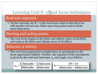 Learning Unit 8 – Root locus techniques
210
Real-axis segments
• On the real axis, for K > 0 the root locus exists to the left of an
odd number of real-axis, finite open-loop poles and/or finite
open-loop zeros.
Starting and ending points.
• The root locus begins at the finite and infinite poles of G(s)H(s)
and ends at the finite and infinite zeros of G(s)H(s).
Behavior at infinity.
• The root locus approaches straight lines as asymptotes as the
locus approaches infinity. Further, the equation of the asymptotes
is given by the real-axis intercept, 𝜎𝑎 and angle, 𝜃𝑎as follows
 