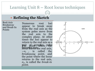 Learning Unit 8 – Root locus techniques
212
 Refining the Sketch
Real-Axis
Breakaway
and Break-In
Points
Numerous root loci
appear to break away
from the real axis as the
system poles move from
the real axis to the
complex plane. At other
times the loci appear to
return to the real axis as a
pair of complex poles
becomes real.
The point where the
locus leaves the real axis,
−𝜎1 , is called the
breakaway point, and
the point where the locus
returns to the real axis,
𝜎2, is called the break-in
point.
 