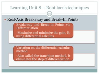 Learning Unit 8 – Root locus techniques
213
 Real-Axis Breakaway and Break-In Points
Breakaway and Break-in Points via
Differentiation
-Maximize and minimize the gain, K,
using differential calculus
Variation on the differential calculus
method
-Also called the transition method, it
eliminates the step of differentiation
 