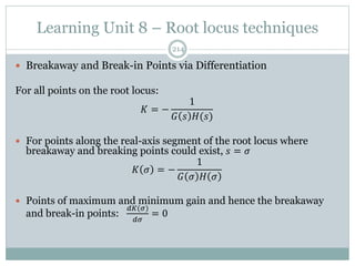 Learning Unit 8 – Root locus techniques
214
 Breakaway and Break-in Points via Differentiation
For all points on the root locus:
𝐾 = −
1
𝐺 𝑠 𝐻(𝑠)
 For points along the real-axis segment of the root locus where
breakaway and breaking points could exist, 𝑠 = 𝜎
𝐾 𝜎 = −
1
𝐺 𝜎 𝐻 𝜎
 Points of maximum and minimum gain and hence the breakaway
and break-in points:
𝑑𝐾(𝜎)
𝑑𝜎
= 0
 