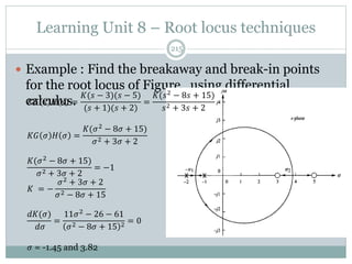 Learning Unit 8 – Root locus techniques
215
 Example : Find the breakaway and break-in points
for the root locus of Figure , using differential
calculus.
𝐾𝐺 𝑠 𝐻 𝑠 =
𝐾(𝑠 − 3)(𝑠 − 5)
(𝑠 + 1)(𝑠 + 2)
=
𝐾(𝑠2
− 8𝑠 + 15)
𝑠2 + 3𝑠 + 2
𝐾𝐺 𝜎 𝐻 𝜎 =
𝐾(𝜎2
− 8𝜎 + 15)
𝜎2 + 3𝜎 + 2
𝐾(𝜎2
− 8𝜎 + 15)
𝜎2 + 3𝜎 + 2
= −1
𝐾 = −
𝜎2 + 3𝜎 + 2
𝜎2 − 8𝜎 + 15
𝑑𝐾(𝜎)
𝑑𝜎
=
11𝜎2 − 26 − 61
𝜎2 − 8𝜎 + 15 2
= 0
𝜎 = -1.45 and 3.82
 