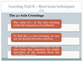 Learning Unit 8 – Root locus techniques
218
The 𝒋𝝎-Axis Crossings
The value of 𝜔 at the axis crossing
yields the frequency of oscillation
To find the; 𝑗𝜔-axis crossing, we can
use the Routh-Hurwitz criterion.
The 𝑗𝜔-axis crossing is a point on the
root locus that separates the stable
operation of the system from the
unstable operation.
 