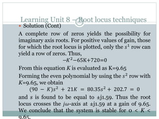 Learning Unit 8 – Root locus techniques
221
 Solution (Cont)
A complete row of zeros yields the possibility for
imaginary axis roots. For positive values of gain, those
for which the root locus is plotted, only the 𝑠1
row can
yield a row of zeros. Thus,
−𝐾2−65K+720=0
From this equation K is evaluated as K=9.65
Forming the even polynomial by using the 𝑠2
row with
K=9.65, we obtain
(90 − 𝐾)𝑠2
+ 21𝐾 = 80.35𝑠2
+ 202.7 = 0
and s is found to be equal to ±j1.59. Thus the root
locus crosses the 𝑗𝜔-axis at ±j1.59 at a gain of 9.65.
We conclude that the system is stable for 0 < K <
9.65.
 