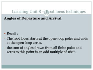 Learning Unit 8 – Root locus techniques
222
Angles of Departure and Arrival
 Recall :
- The root locus starts at the open-loop poles and ends
at the open-loop zeros.
- the sum of angles drawn from all finite poles and
zeros to this point is an odd multiple of 180°.
 