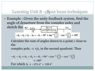 Learning Unit 8 – Root locus techniques
225
 Example : Given the unity feedback system, find the
angle of departure from the complex poles and
sketch the root locus.
Calculate the sum of angles drawn to a point 𝜀 close to
the
complex pole, -1 +j1, in the second quadrant. Thus
−𝜃1 − 𝜃2 + 𝜃3 − 𝜃4 = −𝜃1 −90° −𝑡𝑎𝑛−1 1
1
− 𝑡𝑎𝑛−1 1
2
−𝜃1 − 𝜃2 + 𝜃3 − 𝜃4 = 180°
For which 𝜃1 = −251.6° = 108.4°
 
