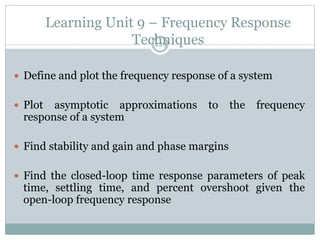 Learning Unit 9 – Frequency Response
Techniques
229
 Define and plot the frequency response of a system
 Plot asymptotic approximations to the frequency
response of a system
 Find stability and gain and phase margins
 Find the closed-loop time response parameters of peak
time, settling time, and percent overshoot given the
open-loop frequency response
 
