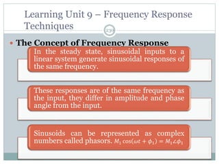 230
 The Concept of Frequency Response
Learning Unit 9 – Frequency Response
Techniques
In the steady state, sinusoidal inputs to a
linear system generate sinusoidal responses of
the same frequency.
These responses are of the same frequency as
the input, they differ in amplitude and phase
angle from the input.
Sinusoids can be represented as complex
numbers called phasors. 𝑀1 cos 𝜔𝑡 + 𝜙1 = 𝑀1∠𝜙1
 