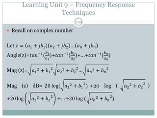 Learning Unit 9 – Frequency Response
Techniques
234
 Recall on complex number
Let 𝑧 = 𝑎1 + 𝑗𝑏1 𝑎2 + 𝑗𝑏2 … 𝑎𝑛 + 𝑗𝑏𝑛
Angle(z)=𝑡𝑎𝑛−1
(
𝑏1
𝑎1
)+𝑡𝑎𝑛−1
(
𝑏2
𝑎2
)+…+𝑡𝑎𝑛−1
(
𝑏𝑛
𝑎𝑛
)
Mag (z)= 𝑎1
2 + 𝑏1
2
𝑎2
2 + 𝑏2
2
… 𝑎𝑛
2 + 𝑏𝑛
2
Mag (z) dB= 20 log( 𝑎1
2 + 𝑏1
2
) +20 log ( 𝑎2
2 + 𝑏2
2
)
+20 log 𝑎2
2 + 𝑏2
2
+…+20 log ( 𝑎𝑛
2 + 𝑏𝑛
2
)
 
