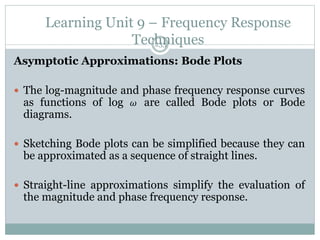 Learning Unit 9 – Frequency Response
Techniques
235
Asymptotic Approximations: Bode Plots
 The log-magnitude and phase frequency response curves
as functions of log 𝜔 are called Bode plots or Bode
diagrams.
 Sketching Bode plots can be simplified because they can
be approximated as a sequence of straight lines.
 Straight-line approximations simplify the evaluation of
the magnitude and phase frequency response.
 