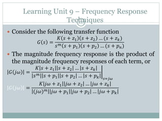Learning Unit 9 – Frequency Response
Techniques
237
 Consider the following transfer function
𝐺 𝑠 =
𝐾 𝑠 + 𝑧1 𝑠 + 𝑧2 … (𝑠 + 𝑧𝑘)
𝑠𝑚 𝑠 + 𝑝1 𝑠 + 𝑝2 … (𝑠 + 𝑝𝑛)
 The magnitude frequency response is the product of
the magnitude frequency responses of each term, or
𝐺 𝑗𝜔 =
𝐾 𝑠 + 𝑧1 𝑠 + 𝑧2 … 𝑠 + 𝑧𝑘
𝑠𝑚 𝑠 + 𝑝1 𝑠 + 𝑝2 … 𝑠 + 𝑝𝑘 𝑠=𝑗𝜔
𝐺 𝑗𝜔 =
𝐾 𝑗𝜔 + 𝑧1 𝑗𝜔 + 𝑧2 … 𝑗𝜔 + 𝑧𝑘
(𝑗𝜔)𝑚 𝑗𝜔 + 𝑝1 𝑗𝜔 + 𝑝2 … 𝑗𝜔 + 𝑝𝑘
 