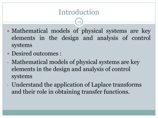 Introduction
 Mathematical models of physical systems are key
elements in the design and analysis of control
systems
 Desired outcomes :
- Mathematical models of physical systems are key
elements in the design and analysis of control
systems
- Understand the application of Laplace transforms
and their role in obtaining transfer functions.
25
 