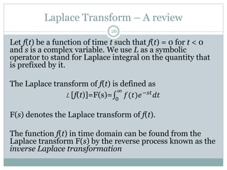 Laplace Transform – A review
26
Let f(t) be a function of time t such that f(t) = 0 for t < 0
and s is a complex variable. We use L as a symbolic
operator to stand for Laplace integral on the quantity that
is prefixed by it.
The Laplace transform of f(t) is defined as
L [f(t)]=F(s)= 0
∞
𝑓(𝑡)𝑒−𝑠𝑡
𝑑𝑡
F(s) denotes the Laplace transform of f(t).
The function f(t) in time domain can be found from the
Laplace transform F(s) by the reverse process known as the
inverse Laplace transformation
 