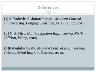 References
269
[1] S. Yaduvir, S. Janardhanan, Modern Control
Engineering, Cengage Learning Asia Pte Ltd, 2011
[2] N. S. Nise, Control System Engineering, Sixth
Edition, Wiley, 2009
[3]Katsuhiko Ogata, Modern Control Engineering,
International Edition, Pearson, 2010.
 