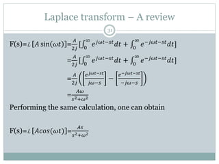 Laplace transform – A review
31
F(s)=L [𝐴 sin 𝜔𝑡 ]=
𝐴
2𝑗
[ 0
∞
𝑒𝑗𝜔𝑡−𝑠𝑡𝑑𝑡 + 0
∞
𝑒−𝑗𝜔𝑡−𝑠𝑡𝑑𝑡]
F(s)=L [𝐴 sin 𝜔𝑡 ]=
𝐴
2𝑗
[ 0
∞
𝑒𝑗𝜔𝑡−𝑠𝑡𝑑𝑡 + 0
∞
𝑒−𝑗𝜔𝑡−𝑠𝑡𝑑𝑡]
F(s)=L [𝐴 sin 𝜔𝑡 ]=
𝐴
2𝑗
𝑒𝑗𝜔𝑡−𝑠𝑡
𝑗𝜔−𝑠
−
𝑒−𝑗𝜔𝑡−𝑠𝑡
−𝑗𝜔−𝑠
F(s)=L [𝐴 sin 𝜔𝑡 ]=
𝐴𝜔
𝑠2+𝜔2
Performing the same calculation, one can obtain
F(s)=L [𝐴𝑐𝑜𝑠(𝜔𝑡)]=
𝐴𝑠
𝑠2+𝜔2
 